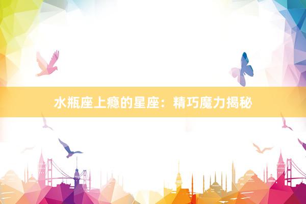 水瓶座上瘾的星座：精巧魔力揭秘