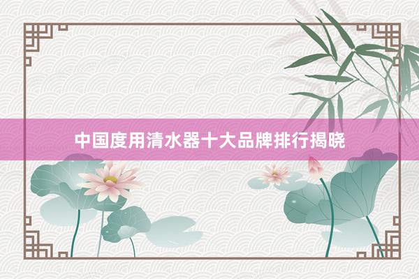 中国度用清水器十大品牌排行揭晓