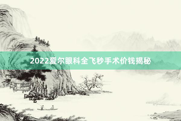 2022爱尔眼科全飞秒手术价钱揭秘